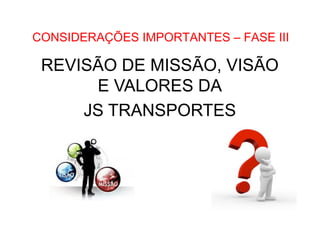 •  Como Trabalhar o passado e seguir adiante

CONSIDERAÇÕES IMPORTANTES – FASE III

REVISÃO DE MISSÃO, VISÃO
E VALORES DA
JS TRANSPORTES

 