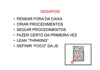 •  Como Trabalhar o passado e seguir adiante

DESAFIOS

• 
• 
• 
• 
• 
• 

PENSAR FORA DA CAIXA
CRIAR PROCEDIMENTOS
SEGUIR PROCEDIMENTOS
FAZER CERTO DA PRIMEIRA VEZ
LEAN “THINKING”
DEFINIR “FOCO” DA JS

 