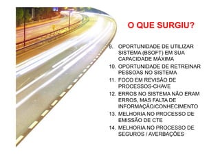 O QUE SURGIU?
9.  OPORTUNIDADE DE UTILIZAR
SISTEMA (BSOFT) EM SUA
CAPACIDADE MÁXIMA
10.  OPORTUNIDADE DE RETREINAR
PESSOAS NO SISTEMA
11.  FOCO EM REVISÃO DE
PROCESSOS-CHAVE
12.  ERROS NO SISTEMA NÃO ERAM
ERROS, MAS FALTA DE
INFORMAÇÃO/CONHECIMENTO
13.  MELHORIA NO PROCESSO DE
EMISSÃO DE CTE
14.  MELHORIA NO PROCESSO DE
SEGUROS / AVERBAÇÕES

 
