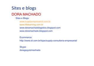 •  Sites	
  Trabalhar o passado e seguir adiante
Como e	
  blogs	
  

DORA MACHADO
Sites e Blogs:
www.supplyempresarial.com.br
www.lifelearning.com.br
www.doramachadologistics.blogspot.com
www.doramachado.blogspot.com
Ecommerce:
http://www.oli.com.br/lojas/supply-consultoria-empresarial/
Skype:
doragayjutzmachado

 