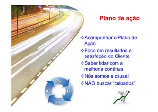 Plano de ação
² Acompanhar o Plano de
Ação
² Foco em resultados e
satisfação do Cliente
² Saber lidar com a
melhoria contínua
² Nós somos a causa!
² NÃO buscar “culpados”

 