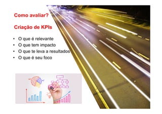 Como avaliar?
Criação de KPIs
• 
• 
• 
• 

O que é relevante
O que tem impacto
O que te leva a resultados
O que é seu foco

 
