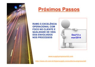 Próximos Passos
RUMO À EXCELÊNCIA
OPERACIONAL COM
FOCO NO CLIENTE E
QUALIDADE DE VIDA
DOS ENVOLVIDOS
NOS PROCESSOS

Dez/13 a
mar/2014

www.supplyempresarial.com
http://www.oli.com.br/lojas/supply-consultoria-empresarial/

 