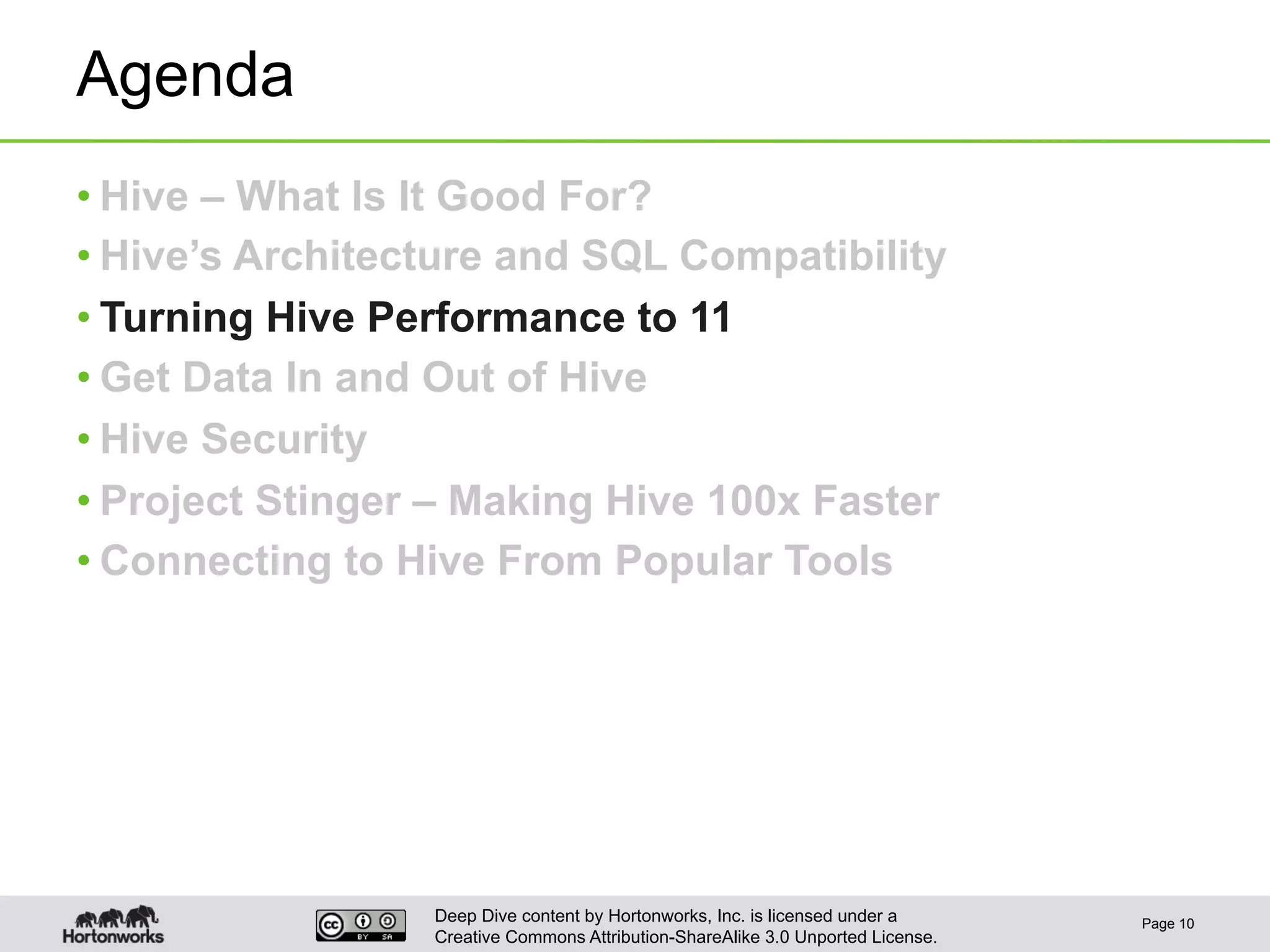 Deep Dive content by Hortonworks, Inc. is licensed under a
Creative Commons Attribution-ShareAlike 3.0 Unported License.
Agenda
• Hive – What Is It Good For?
• Hive’s Architecture and SQL Compatibility
• Turning Hive Performance to 11
• Get Data In and Out of Hive
• Hive Security
• Project Stinger – Making Hive 100x Faster
• Connecting to Hive From Popular Tools
Page 10
 
