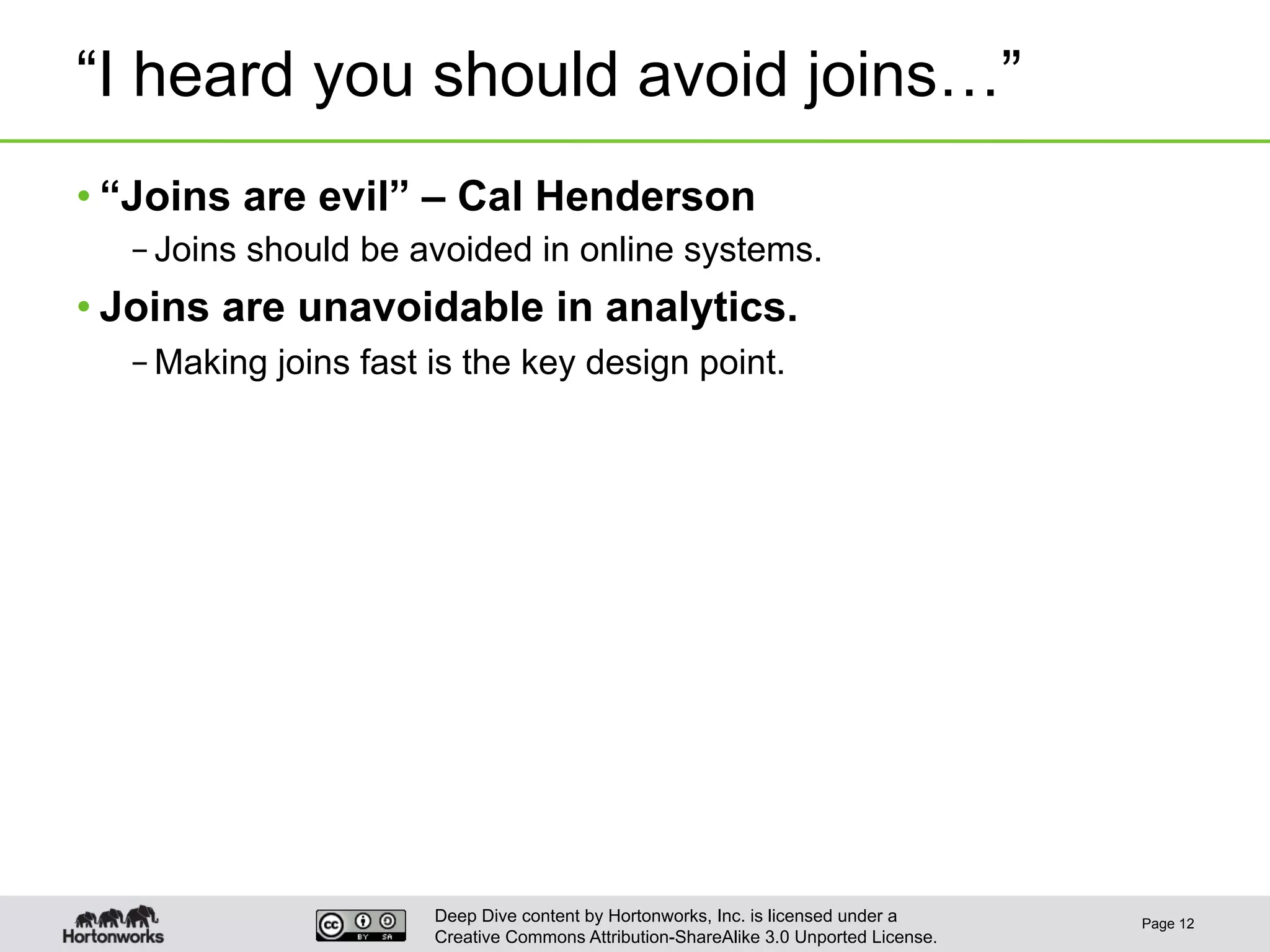 Deep Dive content by Hortonworks, Inc. is licensed under a
Creative Commons Attribution-ShareAlike 3.0 Unported License.
“I heard you should avoid joins…”
• “Joins are evil” – Cal Henderson
– Joins should be avoided in online systems.
• Joins are unavoidable in analytics.
– Making joins fast is the key design point.
Page 12
 