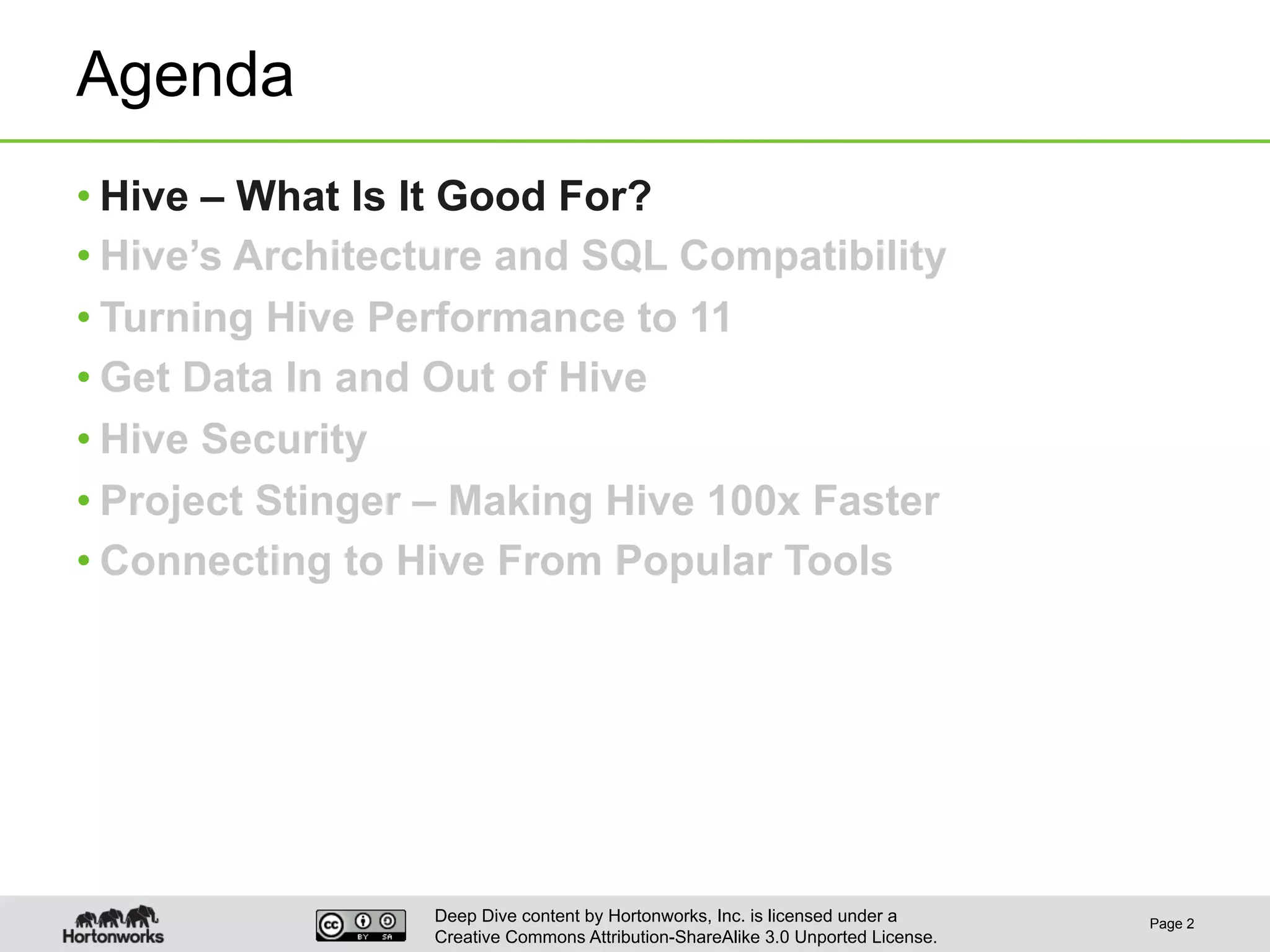 Deep Dive content by Hortonworks, Inc. is licensed under a
Creative Commons Attribution-ShareAlike 3.0 Unported License.
Agenda
• Hive – What Is It Good For?
• Hive’s Architecture and SQL Compatibility
• Turning Hive Performance to 11
• Get Data In and Out of Hive
• Hive Security
• Project Stinger – Making Hive 100x Faster
• Connecting to Hive From Popular Tools
Page 2
 