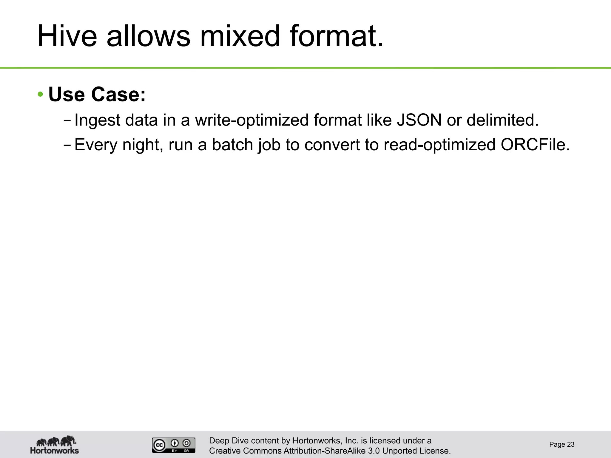 Deep Dive content by Hortonworks, Inc. is licensed under a
Creative Commons Attribution-ShareAlike 3.0 Unported License.
Hive allows mixed format.
• Use Case:
– Ingest data in a write-optimized format like JSON or delimited.
– Every night, run a batch job to convert to read-optimized ORCFile.
Page 23
 
