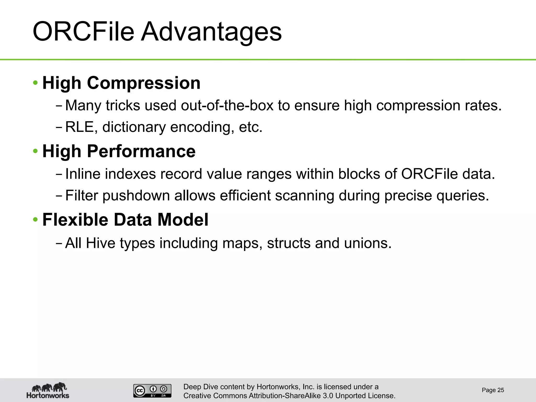 Deep Dive content by Hortonworks, Inc. is licensed under a
Creative Commons Attribution-ShareAlike 3.0 Unported License.
ORCFile Advantages
• High Compression
– Many tricks used out-of-the-box to ensure high compression rates.
– RLE, dictionary encoding, etc.
• High Performance
– Inline indexes record value ranges within blocks of ORCFile data.
– Filter pushdown allows efficient scanning during precise queries.
• Flexible Data Model
– All Hive types including maps, structs and unions.
Page 25
 