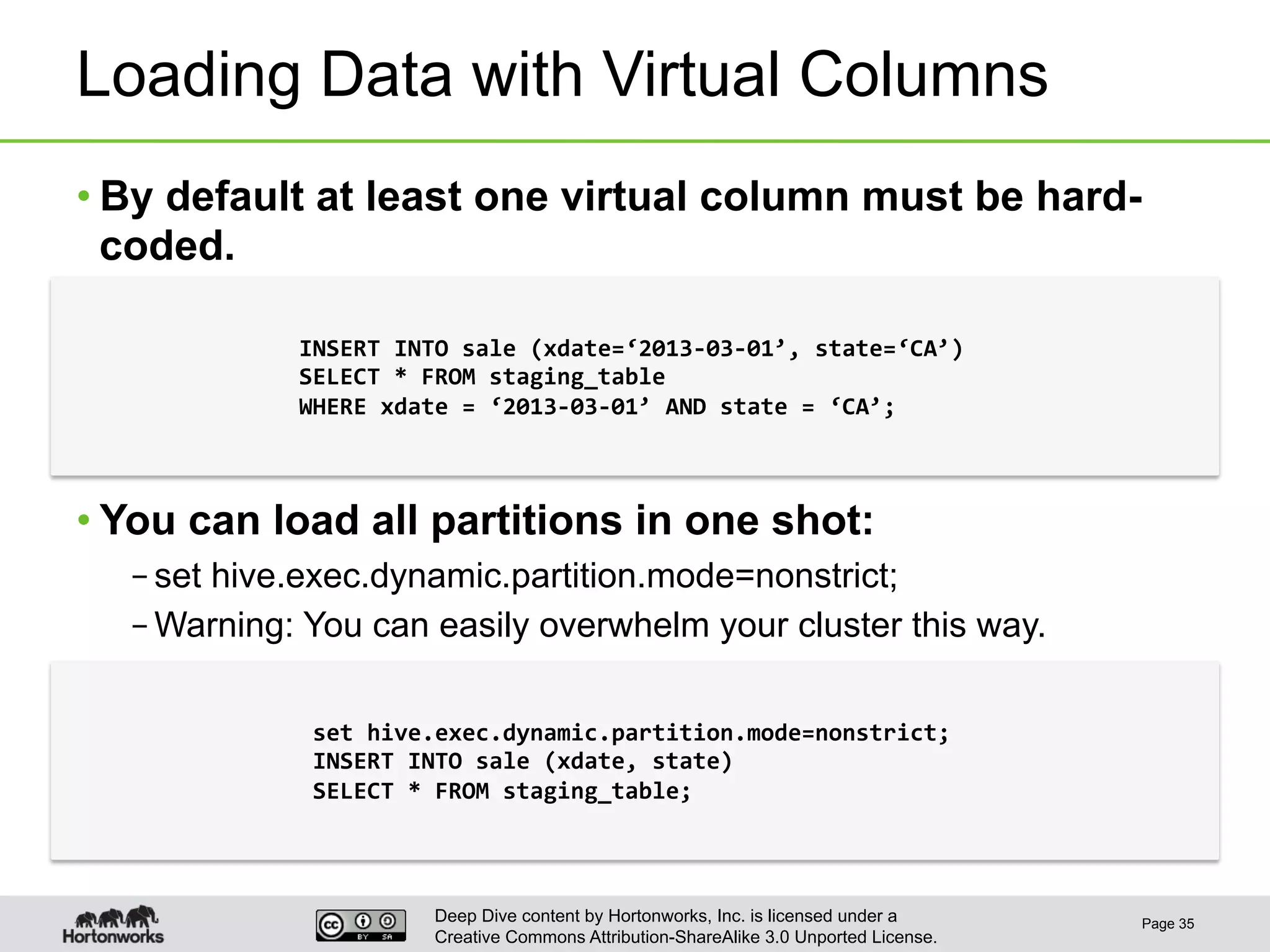 Deep Dive content by Hortonworks, Inc. is licensed under a
Creative Commons Attribution-ShareAlike 3.0 Unported License.
Loading Data with Virtual Columns
• By default at least one virtual column must be hard-
coded.
• You can load all partitions in one shot:
– set hive.exec.dynamic.partition.mode=nonstrict;
– Warning: You can easily overwhelm your cluster this way.
Page 35
INSERT	
  INTO	
  sale	
  (xdate=‘2013-­‐03-­‐01’,	
  state=‘CA’)	
  
SELECT	
  *	
  FROM	
  staging_table	
  
WHERE	
  xdate	
  =	
  ‘2013-­‐03-­‐01’	
  AND	
  state	
  =	
  ‘CA’;	
  
set	
  hive.exec.dynamic.partition.mode=nonstrict;	
  
INSERT	
  INTO	
  sale	
  (xdate,	
  state)	
  
SELECT	
  *	
  FROM	
  staging_table;	
  
 