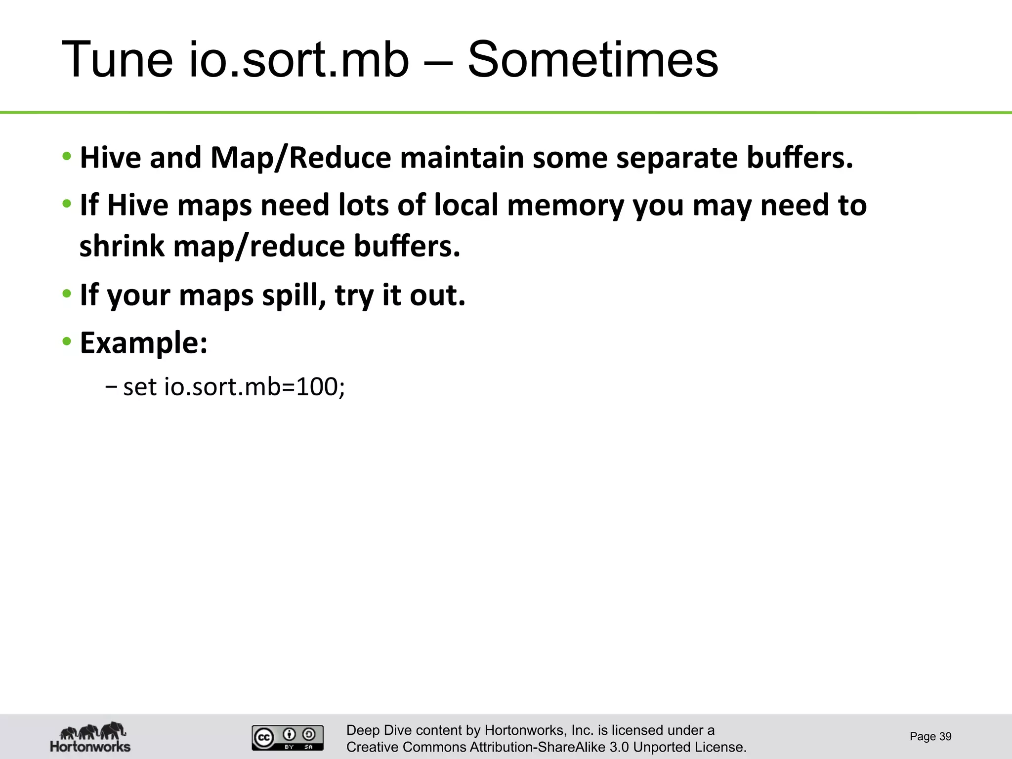 Deep Dive content by Hortonworks, Inc. is licensed under a
Creative Commons Attribution-ShareAlike 3.0 Unported License.
Tune io.sort.mb – Sometimes
• Hive	
  and	
  Map/Reduce	
  maintain	
  some	
  separate	
  buﬀers.	
  
• If	
  Hive	
  maps	
  need	
  lots	
  of	
  local	
  memory	
  you	
  may	
  need	
  to	
  
shrink	
  map/reduce	
  buﬀers.	
  
• If	
  your	
  maps	
  spill,	
  try	
  it	
  out.	
  
• Example:	
  
– set	
  io.sort.mb=100;	
  
Page 39
 