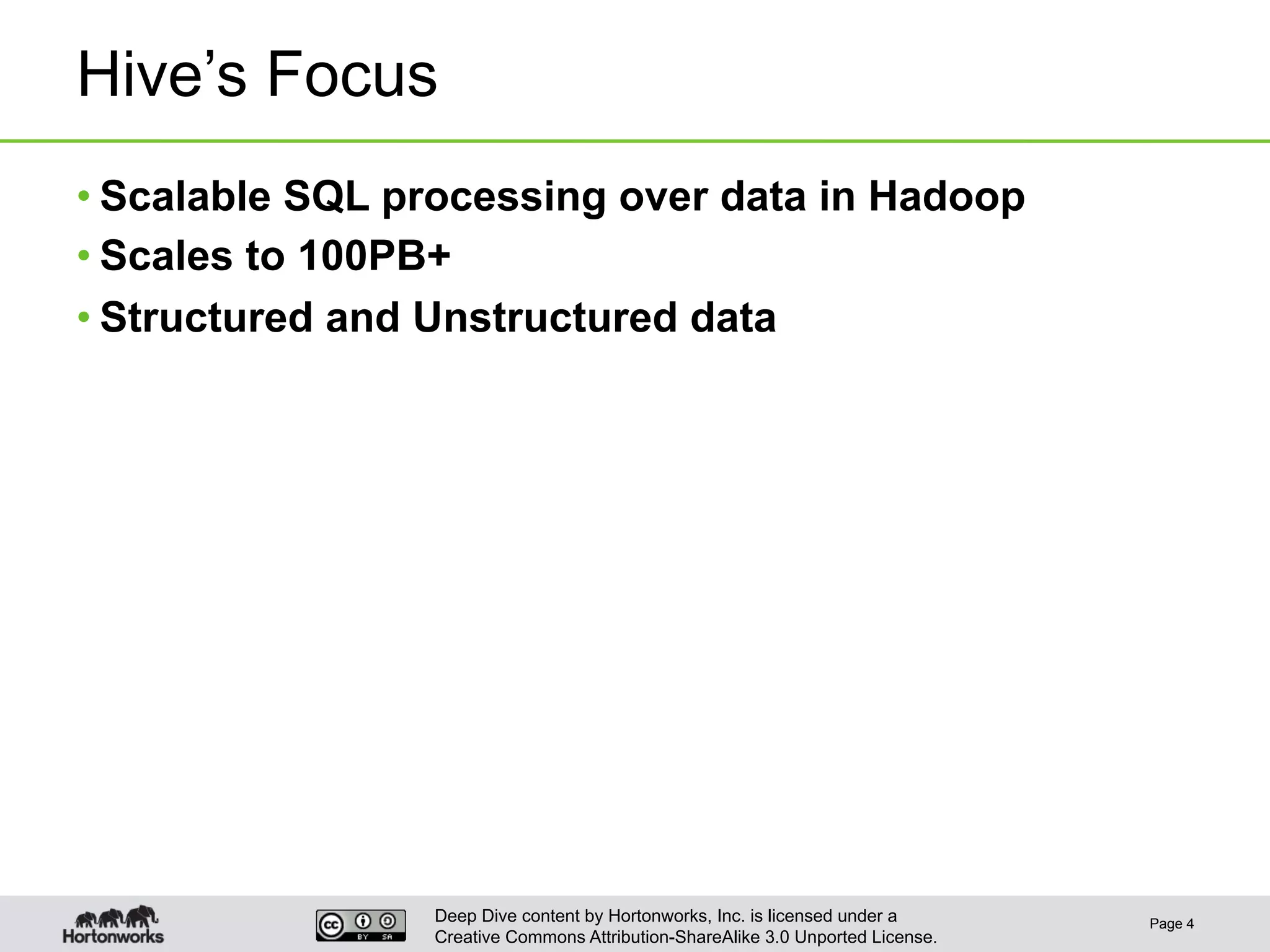 Deep Dive content by Hortonworks, Inc. is licensed under a
Creative Commons Attribution-ShareAlike 3.0 Unported License.
Hive’s Focus
• Scalable SQL processing over data in Hadoop
• Scales to 100PB+
• Structured and Unstructured data
Page 4
 