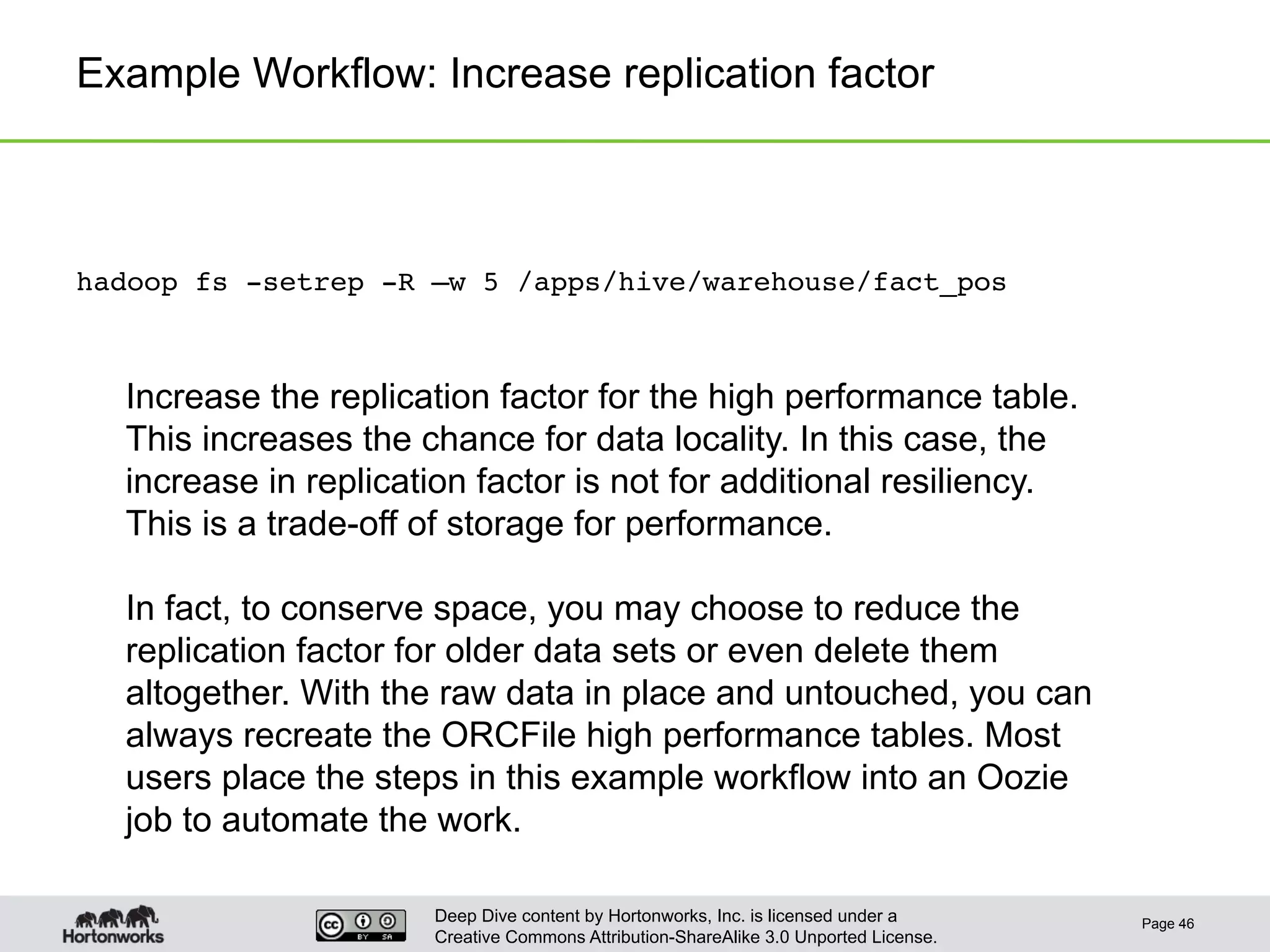 Deep Dive content by Hortonworks, Inc. is licensed under a
Creative Commons Attribution-ShareAlike 3.0 Unported License.
Example Workflow: Increase replication factor
Page 46
hadoop fs -setrep -R –w 5 /apps/hive/warehouse/fact_pos!
Increase the replication factor for the high performance table.
This increases the chance for data locality. In this case, the
increase in replication factor is not for additional resiliency.
This is a trade-off of storage for performance.
In fact, to conserve space, you may choose to reduce the
replication factor for older data sets or even delete them
altogether. With the raw data in place and untouched, you can
always recreate the ORCFile high performance tables. Most
users place the steps in this example workflow into an Oozie
job to automate the work.
 