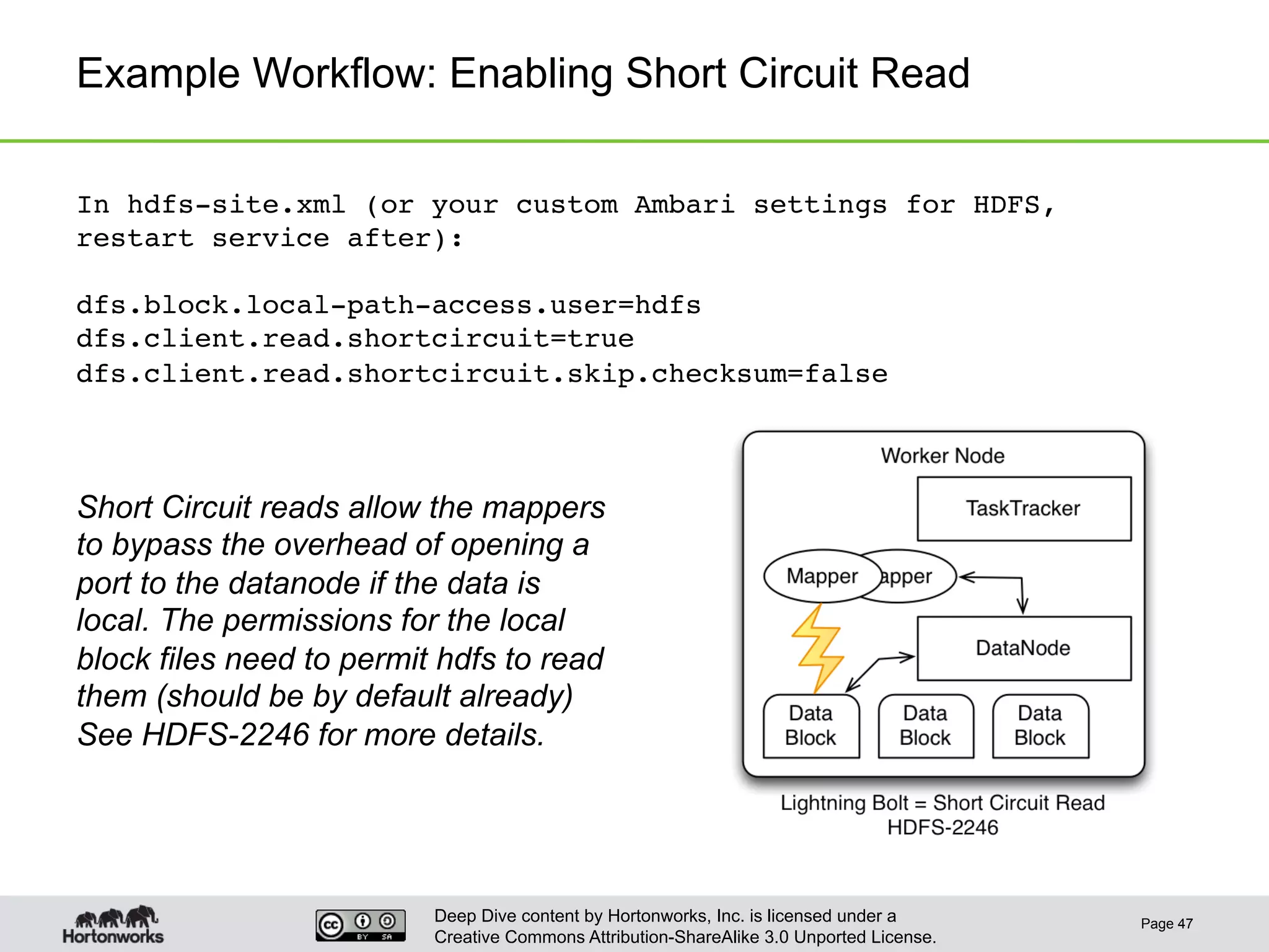 Deep Dive content by Hortonworks, Inc. is licensed under a
Creative Commons Attribution-ShareAlike 3.0 Unported License.
Example Workflow: Enabling Short Circuit Read
Page 47
In hdfs-site.xml (or your custom Ambari settings for HDFS,
restart service after):!
!
dfs.block.local-path-access.user=hdfs!
dfs.client.read.shortcircuit=true!
dfs.client.read.shortcircuit.skip.checksum=false!
Short Circuit reads allow the mappers
to bypass the overhead of opening a
port to the datanode if the data is
local. The permissions for the local
block files need to permit hdfs to read
them (should be by default already)
See HDFS-2246 for more details.
 