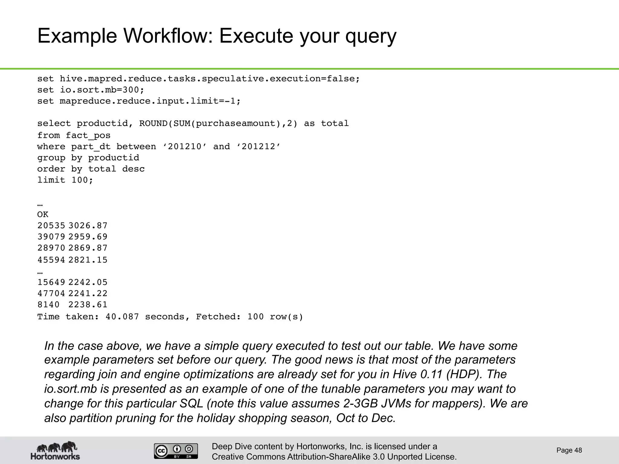 Deep Dive content by Hortonworks, Inc. is licensed under a
Creative Commons Attribution-ShareAlike 3.0 Unported License.
Example Workflow: Execute your query
Page 48
set hive.mapred.reduce.tasks.speculative.execution=false;!
set io.sort.mb=300;!
set mapreduce.reduce.input.limit=-1;!
!
select productid, ROUND(SUM(purchaseamount),2) as total !
from fact_pos !
where part_dt between ‘201210’ and ‘201212’!
group by productid !
order by total desc !
limit 100;!
!
…!
OK!
20535!3026.87!
39079!2959.69!
28970!2869.87!
45594!2821.15!
…!
15649!2242.05!
47704!2241.22!
8140 !2238.61!
Time taken: 40.087 seconds, Fetched: 100 row(s)!
In the case above, we have a simple query executed to test out our table. We have some
example parameters set before our query. The good news is that most of the parameters
regarding join and engine optimizations are already set for you in Hive 0.11 (HDP). The
io.sort.mb is presented as an example of one of the tunable parameters you may want to
change for this particular SQL (note this value assumes 2-3GB JVMs for mappers). We are
also partition pruning for the holiday shopping season, Oct to Dec.
 