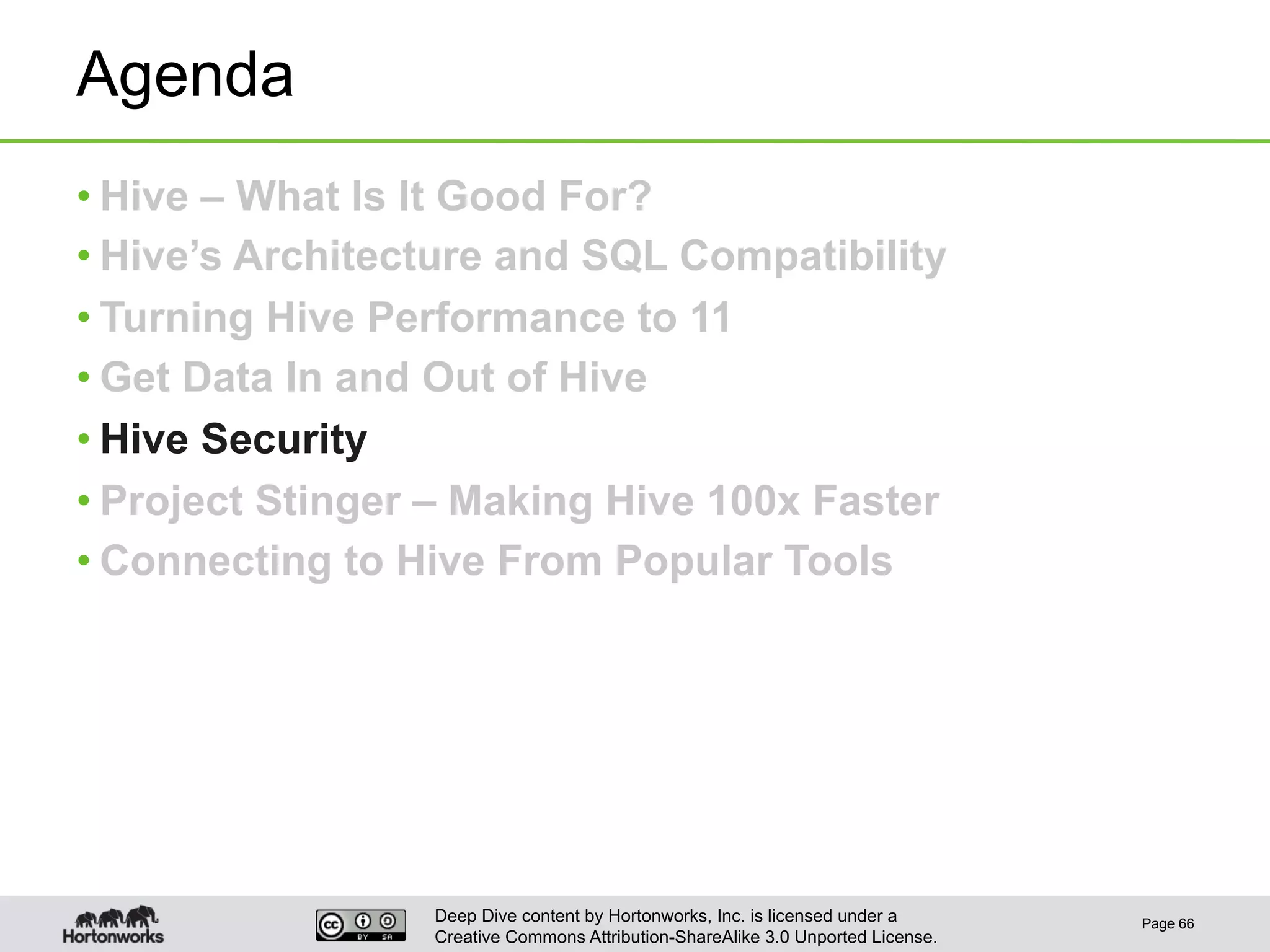 Deep Dive content by Hortonworks, Inc. is licensed under a
Creative Commons Attribution-ShareAlike 3.0 Unported License.
Agenda
• Hive – What Is It Good For?
• Hive’s Architecture and SQL Compatibility
• Turning Hive Performance to 11
• Get Data In and Out of Hive
• Hive Security
• Project Stinger – Making Hive 100x Faster
• Connecting to Hive From Popular Tools
Page 66
 