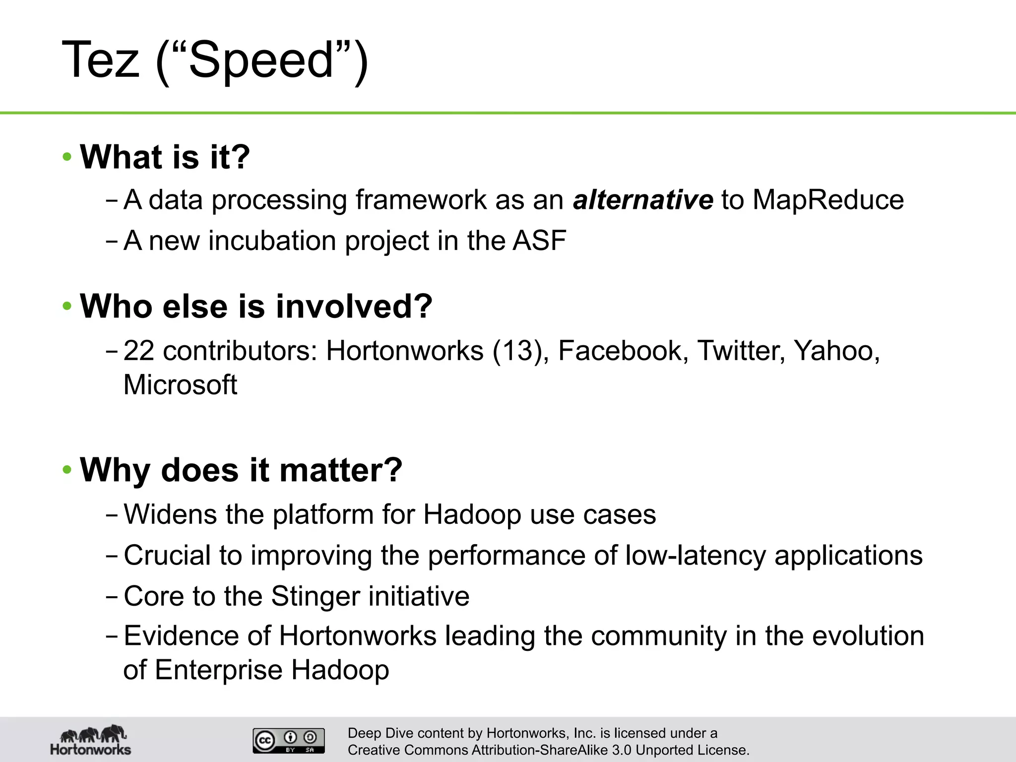 Deep Dive content by Hortonworks, Inc. is licensed under a
Creative Commons Attribution-ShareAlike 3.0 Unported License.
Tez (“Speed”)
• What is it?
– A data processing framework as an alternative to MapReduce
– A new incubation project in the ASF
• Who else is involved?
– 22 contributors: Hortonworks (13), Facebook, Twitter, Yahoo,
Microsoft
• Why does it matter?
– Widens the platform for Hadoop use cases
– Crucial to improving the performance of low-latency applications
– Core to the Stinger initiative
– Evidence of Hortonworks leading the community in the evolution
of Enterprise Hadoop
 