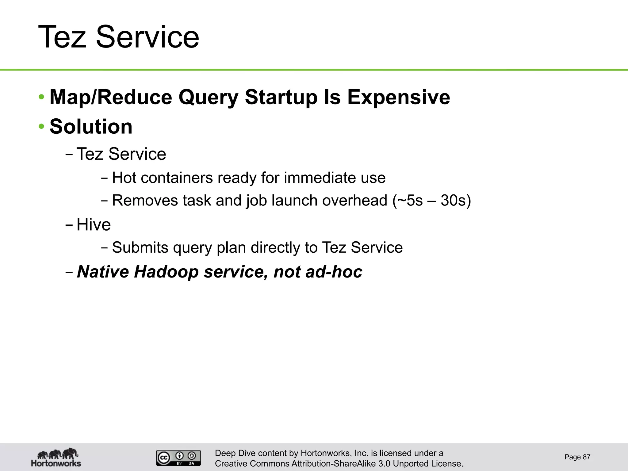 Deep Dive content by Hortonworks, Inc. is licensed under a
Creative Commons Attribution-ShareAlike 3.0 Unported License.
Tez Service
• Map/Reduce Query Startup Is Expensive
• Solution
– Tez Service
– Hot containers ready for immediate use
– Removes task and job launch overhead (~5s – 30s)
– Hive
– Submits query plan directly to Tez Service
– Native Hadoop service, not ad-hoc
Page 87
 