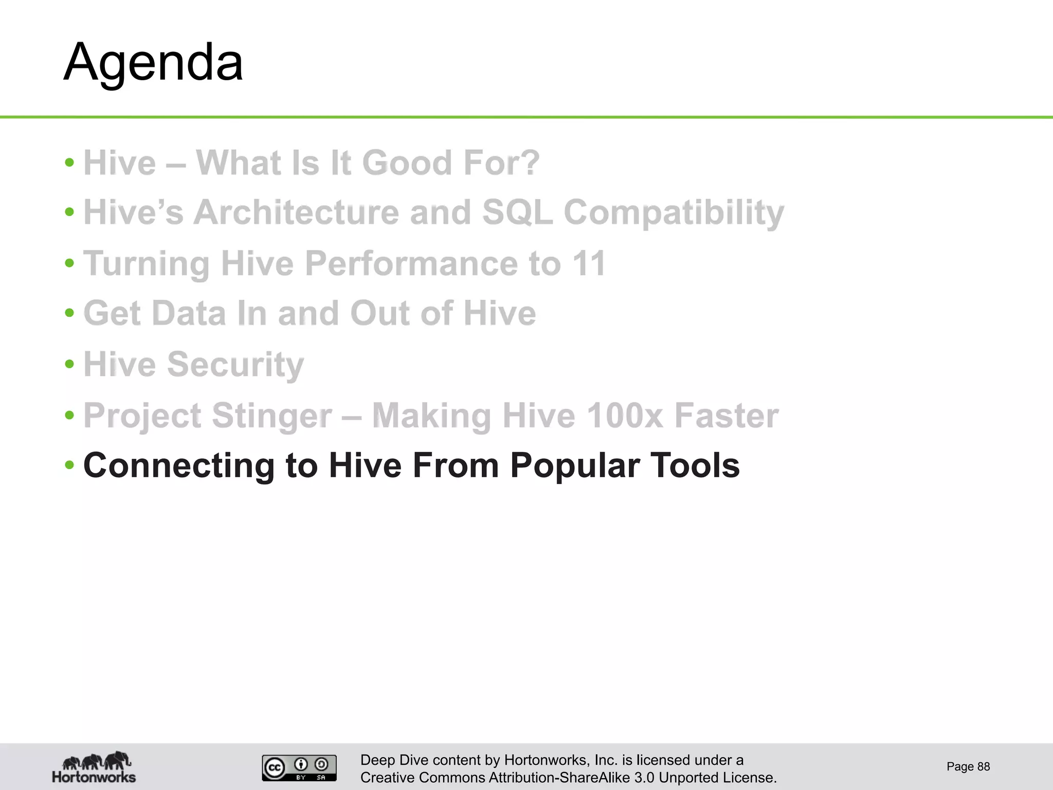 Deep Dive content by Hortonworks, Inc. is licensed under a
Creative Commons Attribution-ShareAlike 3.0 Unported License.
Agenda
• Hive – What Is It Good For?
• Hive’s Architecture and SQL Compatibility
• Turning Hive Performance to 11
• Get Data In and Out of Hive
• Hive Security
• Project Stinger – Making Hive 100x Faster
• Connecting to Hive From Popular Tools
Page 88
 