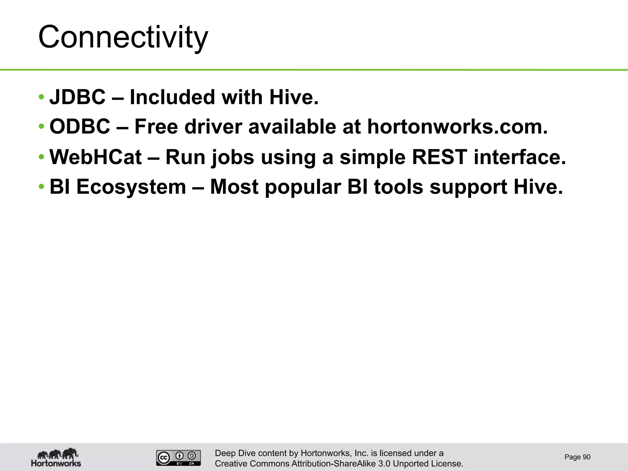 Deep Dive content by Hortonworks, Inc. is licensed under a
Creative Commons Attribution-ShareAlike 3.0 Unported License.
Connectivity
• JDBC – Included with Hive.
• ODBC – Free driver available at hortonworks.com.
• WebHCat – Run jobs using a simple REST interface.
• BI Ecosystem – Most popular BI tools support Hive.
Page 90
 