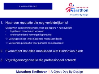 Marathon Eindhoven | A Great Day By Design
1. Naar een reputatie die nog verleidelijker is!
Uitbouwen aantrekkingskracht voor alle lopers + hun publiek!
- topatleten mannen en vrouwen
- onderscheidend vermogen lopersveld
 Verkrijgen meer (inter)nationale media-aandacht!
 Versterken propositie voor partners en sponsoren!
2. Evenement dat alles mobiliseert wat Eindhoven biedt
3. Vrijwilligersorganisatie die professioneel acteert!
3. Ambities 2013 - 2015
 