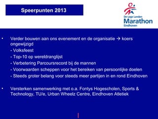 • Verder bouwen aan ons evenement en de organisatie  koers
ongewijzigd
- Volksfeest
- Top-10 op wereldranglijst
- Verbetering Parcoursrecord bij de mannen
- Voorwaarden scheppen voor het bereiken van persoonlijke doelen
- Steeds groter belang voor steeds meer partijen in en rond Eindhoven
• Versterken samenwerking met o.a. Fontys Hogescholen, Sports &
Technology, TU/e, Urban Wheelz Centre, Eindhoven Atletiek
Marathon Eindhoven | A Great Day By Design
Speerpunten 2013
 