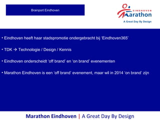 • Eindhoven heeft haar stadspromotie ondergebracht bij ‘Eindhoven365’
• TDK  Technologie / Design / Kennis
• Eindhoven onderscheidt ‘off brand’ en ‘on brand’ evenementen
• Marathon Eindhoven is een ‘off brand’ evenement, maar wil in 2014 ‘on brand’ zijn
Marathon Eindhoven | A Great Day By Design
Brainport Eindhoven
 