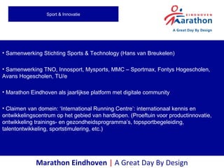 • Samenwerking Stichting Sports & Technology (Hans van Breukelen)
• Samenwerking TNO, Innosport, Mysports, MMC – Sportmax, Fontys Hogescholen,
Avans Hogescholen, TU/e
• Marathon Eindhoven als jaarlijkse platform met digitale community
• Claimen van domein: ‘International Running Centre’: internationaal kennis en
ontwikkelingscentrum op het gebied van hardlopen. (Proeftuin voor productinnovatie,
ontwikkeling trainings- en gezondheidsprogramma’s, topsportbegeleiding,
talentontwikkeling, sportstimulering, etc.)
Marathon Eindhoven | A Great Day By Design
Sport & Innovatie
 