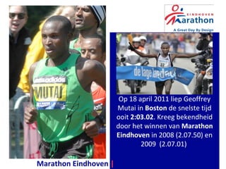 Geoffrey Mutai kreeg
bekendheid door het van
de Marathon Eindhoven
in 2008 (2.07.50)
en 2009 (2.07.01).
Op 18 april 2011 liep Geoffrey
Mutai in Boston de snelste tijd
ooit 2:03.02. Kreeg bekendheid
door het winnen van Marathon
Eindhoven in 2008 (2.07.50) en
2009 (2.07.01)
Marathon Eindhoven | a Great Day By Design
 