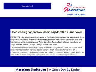 Marathon Eindhoven | A Great Day By Design
Wereldrecord
Geen dopingzondaars welkom bij Marathon Eindhoven
EINDHOVEN - Het bestuur van de marathon in Eindhoven nodigt atleten die ooit betrapt zijn op
het gebruik van doping niet meer uit voor het evenement. De Marathon Eindhoven sluit zich
hiermee aan bij het manifest van de World Marathon Major’s. Daar vallen de marathons van
Tokyo, Londen, Boston, Berlijn, Chicago en New York onder.
“De maatregel heeft niet alleen betrekking op al bekende dopingzondaars, maar treft ook de atleten
die tijdens onze marathon eventueel betrapt worden", vertelt directeur Edgar de Veer van de
Eindhovense marathon. "Een loper die betrapt wordt, wordt uit de uitslag gehaald. Verder hebben we
vanaf nu het recht om startgelden, prijzengelden en eventuele bonussen terug te vorderen."
 