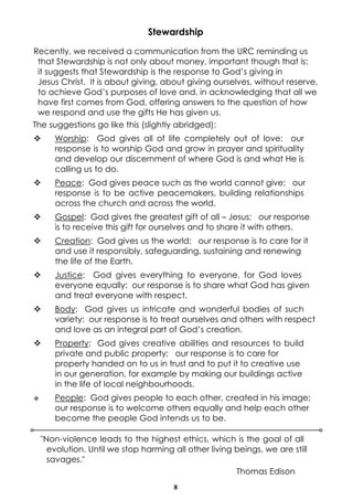 8
Stewardship
Recently, we received a communication from the URC reminding us
that Stewardship is not only about money, important though that is:
it suggests that Stewardship is the response to God’s giving in
Jesus Christ. It is about giving, about giving ourselves, without reserve,
to achieve God’s purposes of love and, in acknowledging that all we
have first comes from God, offering answers to the question of how
we respond and use the gifts He has given us.
The suggestions go like this (slightly abridged):
v Worship: God gives all of life completely out of love: our
response is to worship God and grow in prayer and spirituality
and develop our discernment of where God is and what He is
calling us to do.
v Peace: God gives peace such as the world cannot give: our
response is to be active peacemakers, building relationships
across the church and across the world.
v Gospel: God gives the greatest gift of all – Jesus; our response
is to receive this gift for ourselves and to share it with others.
v Creation: God gives us the world; our response is to care for it
and use it responsibly, safeguarding, sustaining and renewing
the life of the Earth.
v Justice: God gives everything to everyone, for God loves
everyone equally: our response is to share what God has given
and treat everyone with respect.
v Body: God gives us intricate and wonderful bodies of such
variety: our response is to treat ourselves and others with respect
and love as an integral part of God’s creation.
v Property: God gives creative abilities and resources to build
private and public property; our response is to care for
property handed on to us in trust and to put it to creative use
in our generation, for example by making our buildings active
in the life of local neighbourhoods.
v People: God gives people to each other, created in his image;
our response is to welcome others equally and help each other
become the people God intends us to be.
"Non-violence leads to the highest ethics, which is the goal of all
evolution. Until we stop harming all other living beings, we are still
savages."
Thomas Edison
 