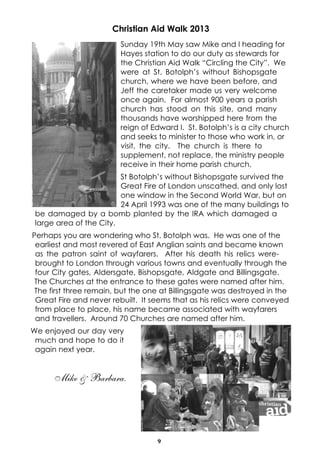 9
Christian Aid Walk 2013
Sunday 19th May saw Mike and I heading for
Hayes station to do our duty as stewards for
the Christian Aid Walk “Circling the City”. We
were at St. Botolph’s without Bishopsgate
church, where we have been before, and
Jeff the caretaker made us very welcome
once again. For almost 900 years a parish
church has stood on this site, and many
thousands have worshipped here from the
reign of Edward I. St. Botolph’s is a city church
and seeks to minister to those who work in, or
visit, the city. The church is there to
supplement, not replace, the ministry people
receive in their home parish church.
St Botolph’s without Bishopsgate survived the
Great Fire of London unscathed, and only lost
one window in the Second World War, but on
24 April 1993 was one of the many buildings to
be damaged by a bomb planted by the IRA which damaged a
large area of the City.
Perhaps you are wondering who St. Botolph was. He was one of the
earliest and most revered of East Anglian saints and became known
as the patron saint of wayfarers. After his death his relics were-
brought to London through various towns and eventually through the
four City gates, Aldersgate, Bishopsgate, Aldgate and Billingsgate.
The Churches at the entrance to these gates were named after him.
The first three remain, but the one at Billingsgate was destroyed in the
Great Fire and never rebuilt. It seems that as his relics were conveyed
from place to place, his name became associated with wayfarers
and travellers. Around 70 Churches are named after him.
We enjoyed our day very
much and hope to do it
again next year.
Mike & Barbara.
 