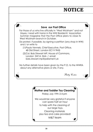 10
NOTICE
Mother and Toddler Toy Cleaning
Friday July 19th 2-4 pm
We would be very grateful if anyone
can spare half an hour
to help with the cleaning of
our large toys.
Cleaning materials
plus tea and cake provided!
M&T team
Save our Post Office
For those of us who live officially in “West Wickham” and not
Hayes, I read with horror in the WW Residents’ Association
Summer magazine that the Post Office plans to close its
West Wickham branch in October.
Do protest, if possible, by signing a petition (any shop in WW)
and / or write to
(1)Paula Vennels, Chief Executive, Post Office,
48 Old Street, London EC1V 9HQ
(2)Col. Bob Stewart MP, House of Commons,
London SW1A 0AA / email
bob.stewart.mp@paliament.uk
No further details have been given by the P.O. to the WWRA
about any alternative plans or site, if any.
Betty Coster
 