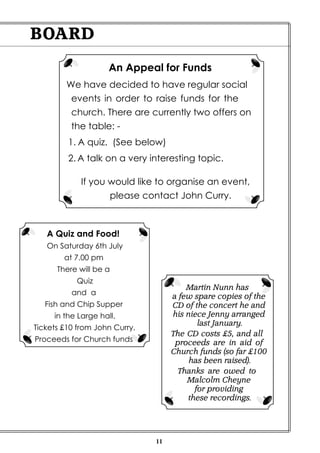 11
BOARD
An Appeal for Funds
We have decided to have regular social
events in order to raise funds for the
church. There are currently two offers on
the table: -
1. A quiz. (See below)
2. A talk on a very interesting topic.
If you would like to organise an event,
please contact John Curry.
A Quiz and Food!
On Saturday 6th July
at 7.00 pm
There will be a
Quiz
and a
Fish and Chip Supper
in the Large hall.
Tickets £10 from John Curry.
Proceeds for Church funds
Martin Nunn has
a few spare copies of the
CD of the concert he and
his niece Jenny arranged
last January.
The CD costs £5, and all
proceeds are in aid of
Church funds (so far £100
has been raised).
Thanks are owed to
Malcolm Cheyne
for providing
these recordings.
 