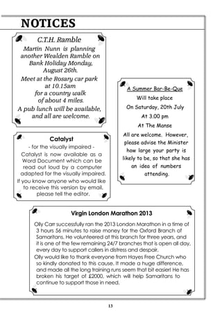 13
Virgin London Marathon 2013
Olly Carr successfully ran the 2013 London Marathon in a time of
3 hours 56 minutes to raise money for the Oxford Branch of
Samaritans. He volunteered at this branch for three years, and
it is one of the few remaining 24/7 branches that is open all day,
every day to support callers in distress and despair.
Olly would like to thank everyone from Hayes Free Church who
so kindly donated to this cause. It made a huge difference,
and made all the long training runs seem that bit easier! He has
broken his target of £2000, which will help Samaritans to
continue to support those in need.
NOTICES
C.T.H. Ramble
Martin Nunn is planning
another Wealden Ramble on
Bank Holiday Monday,
August 26th.
Meet at the Rosary car park
at 10.15am
for a country walk
of about 4 miles.
A pub lunch will be available,
and all are welcome.
A Summer Bar-Be-Que
Will take place
On Saturday, 20th July
At 3.00 pm
At The Manse
All are welcome. However,
please advise the Minister
how large your party is
likely to be, so that she has
an idea of numbers
attending.
Catalyst
- for the visually impaired -
Catalyst is now available as a
Word Document which can be
read out loud by a computer
adapted for the visually impaired.
If you know anyone who would like
to receive this version by email,
please tell the editor.
 