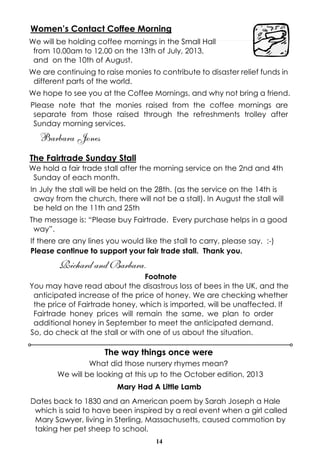 14
Women’s Contact Coffee Morning
We will be holding coffee mornings in the Small Hall
from 10.00am to 12.00 on the 13th of July, 2013,
and on the 10th of August.
We are continuing to raise monies to contribute to disaster relief funds in
different parts of the world.
We hope to see you at the Coffee Mornings, and why not bring a friend.
Please note that the monies raised from the coffee mornings are
separate from those raised through the refreshments trolley after
Sunday morning services.
Barbara Jones
The Fairtrade Sunday Stall
We hold a fair trade stall after the morning service on the 2nd and 4th
Sunday of each month.
In July the stall will be held on the 28th. (as the service on the 14th is
away from the church, there will not be a stall). In August the stall will
be held on the 11th and 25th
The message is: “Please buy Fairtrade. Every purchase helps in a good
way”.
If there are any lines you would like the stall to carry, please say. :-)
Please continue to support your fair trade stall. Thank you.
Richard and Barbara.
Footnote
You may have read about the disastrous loss of bees in the UK, and the
anticipated increase of the price of honey. We are checking whether
the price of Fairtrade honey, which is imported, will be unaffected. If
Fairtrade honey prices will remain the same, we plan to order
additional honey in September to meet the anticipated demand.
So, do check at the stall or with one of us about the situation.
Mary Had A Little Lamb
Dates back to 1830 and an American poem by Sarah Joseph a Hale
which is said to have been inspired by a real event when a girl called
Mary Sawyer, living in Sterling, Massachusetts, caused commotion by
taking her pet sheep to school.
The way things once were
What did those nursery rhymes mean?
We will be looking at this up to the October edition, 2013
 