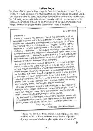 15
June 5th 2013
Dear Editor
I write to express my concern about the extremely radical
proposals included in the June edition of ‘Catalyst’. There’s the
experiment to hold the evening service of June 23rd at 10.30 in
the morning which is a bit drastic .... . I suggest that the faithful
dozen or so regular evening service attendees .... should be
briefed .... . The effect on the regular morning congregation is
quite problematic; the majority of whom have never been to an
evening service .... And as for poor Pastor Roy Powell, scheduled
to take a service at 6.30 pm that same day, I can envisage him
ending up with just the organist for company....
I’m sure we are all concerned about H.F.C.’s on-going budget
deficit, and maybe were hoping that a good result from the
annual Prayer and Gift Day would help alleviate the situation.
‘Pray then give cheerfully’ might well be an appropriate maxim
for the day. But - wait! I see from page six that this year a subtle
.... change has been introduced - June 15th’s event is to be
called a ‘Payer and Gift Day’. .... It’s a shame about the missing
prayer part, though - perhaps we can leave that to the throng
who regularly attend the Tuesday prayer meetings?
One last small gripe: I see the gift envelopes make mention of
being able to reclaim tax from all our spending on gin. Well, I’m
sorry, but I’m sure I’m not alone in never touching the stuff, so I
shan’t be contributing anything from that source.
By the time this letter appears in print the relevant events will
have already taken place. I just hope the potential disasters I
envisage prove to be less serious than I fear they could be. ......
Yours regretfully,
Perplexed of Pickhurst Lane.
Thank you for this. Some mistakes can slip past the proof
reading teams. Will the mistakes make the list of journal
slip-ups (many of which are glaring) in wide circulation?
Ed
Letters Page
The idea of having a letters page in Catalyst has been around for a
while. It would be nice. The “Catalyst Needs You” page could be used,
but its preferable to keep that page for creative and artistic submissions.
The following letter, which has been heavily edited, has been recently
received, and has proved to be the Catalyst for launching a Letters
Page. The letters page will be used when there is material.
 
