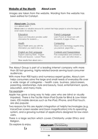 16
Website of the Month About.com
Images are taken from the website. Wording from the website has
been edited for Catalyst.
The About Group is part of a leading Internet company with more
than 50 fast-growing, highly-related brands serving loyal consumer
audiences.
With more than 900 topics and numerous expert guides, About.com
helps consumers solve the large and small needs of everyday life over
a wide range of categories - health care, business, jobs/careers,
parenting, relationships, style and beauty, food, entertainment, sports,
education, and many more.
For example -
Apple has gone a long way to help users who are blind or visually
impaired. There is the Tactile Vision iPad Guide for Blind & Low-Vision
Users. iOS mobile devices such as the iPad, iPhone, and iPod touch,
are also popular.
Two reasons for this are Apple's integration of helpful technologies (e.g.
VoiceOver screen reader and Zoom magnification) into its operating
system, and a growing number of applications designed for low-vision
users.
There is a large section which covers Christianity under Ethics and
Religion.
Do explore & enjoy.
Ed
 