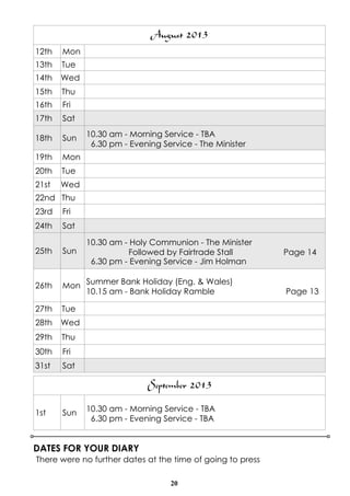 20
DATES FOR YOUR DIARY
There were no further dates at the time of going to press
August 2013
12th Mon
13th Tue
14th Wed
15th Thu
16th Fri
17th Sat
18th Sun 10.30 am - Morning Service - TBA
6.30 pm - Evening Service - The Minister
19th Mon
20th Tue
21st Wed
22nd Thu
23rd Fri
24th Sat
25th Sun
10.30 am - Holy Communion - The Minister
Followed by Fairtrade Stall Page 14
6.30 pm - Evening Service - Jim Holman
26th Mon Summer Bank Holiday (Eng. & Wales)
10.15 am - Bank Holiday Ramble Page 13
27th Tue
28th Wed
29th Thu
30th Fri
31st Sat
September 2013
1st Sun 10.30 am - Morning Service - TBA
6.30 pm - Evening Service - TBA
 