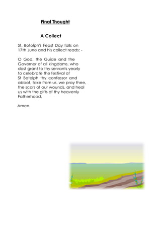 Final Thought
A Collect
St. Botolph's Feast Day falls on
17th June and his collect reads: -
O God, the Guide and the
Governor of all kingdoms, who
dost grant to thy servants yearly
to celebrate the festival of
St Botolph thy confessor and
abbot, take from us, we pray thee,
the scars of our wounds, and heal
us with the gifts of thy heavenly
Fatherhood.
Amen.
 