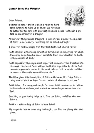 1
Letter from the Minister
Dear Friends,
Summer is here – and it is such a relief to have
some sunshine to make us all smile! We have had
to suffer far too long with overcast skies and clouds – although I am
told we are already in a drought!
All sorts of things cause droughts – a lack of rain, a lack of food, a lack
of faith - a deficiency of anything can be called a drought.
I am often told by people that they lack faith, but what is faith?
Faith is belief with strong conviction; firm belief in something for which
there may be no tangible proof; complete trust in or devotion to. Faith
is the opposite of doubt.
Faith is possibly the single-most important element of the Christian life.
Hebrews 11:6 states, "And without faith it is impossible to please God,
because anyone who comes to him must believe that he exists and that
he rewards those who earnestly seek him.”
The Bible gives this description of faith in Hebrews 11:1: "Now faith is
being sure of what we hope for and certain of what we do not see."
Faith is hard for many, and simple for some; faith requires us to believe
in the evidence we have, and in what we can no longer see or touch or
feel.
Doubting or questioning helps us to firm our faith, to define what our
faith is.
Faith – it takes a leap of faith to have faith!
My prayer is that we don’t stay in drought, but find the plenty that God
gives.
 