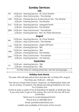 2
Sunday Services
For the notes on visiting preachers, see the facing page ........
August
4th
10.30 am - Morning Service - Dr. Clive Timehin
6.30 pm - Holy Communion - The Minister
11th
10.30 am - Morning Service - Major Cliff Kent
6.30 pm - Evening Service - TBA
18th
10.30 am - Morning Service - TBA
6.30 pm - Evening Service - The Minister
25th
10.30 am - Holy Communion - The Minister
6.30 pm - Evening Service - Jim Holman
September
1st
10.30 am - Morning Service - TBA
6.30 pm - Evening Service - TBA
July
7th 10.30 am - Morning Service - Dr. Clive Timehin
6.30 pm - Holy Communion - The Minister
14th 10.30 am - Parade Service at Mounthurst site - The Minister
6.30 pm - Evening Service - The Minister
21st 10.30 am - Morning Service - Margaret Smith
6.30 pm - Evening Service - The Minister
28th 10.30 am - Holy Communion - The Minister
6.30 pm - Evening Service - Rev. Dr. Peter Stevenson
Holiday from Home
This year, HFH will take place from Monday 5th, to Friday 9th, August.
The times are 10.00 am - 4.00 pm
The venue is Hayes Free Church. However, on Wednesday there will
be an outing. At present, the details are being finalised so for now,
its a mystery tour.
Come & enjoy a week of fun & friendship for £25.00, or £5.00 per day.
If you only want to go on the outing, the cost for this has still to be
confirmed.
Book now to avoid disappointment.
Phone Sue on 020 8462 2212
Email: powellstonden@aol.com.
Leaflets are available at the back of the church.
 