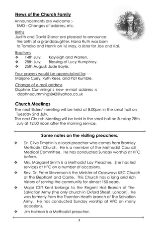 3
News of the Church Family
Announcements are welcome :-
BMD - Changes of address, etc.
Births
Judith and David Stoner are pleased to announce
the birth of a granddaughter. Hana Ruth was born
to Tomoko and Henrik on 16 May, a sister for Joe and Kai.
Baptisms
v 14th July: Kayleigh and Warren.
v 28th July: Blessing of Lucy Humphrey.
v 25th August: Jude Boyle.
Your prayers would be appreciated for: -
Marjorie Curry, Ruth Rees, and Pat Rumble.
Change of e-mail address
Daphne Cummings’s new e-mail address is
daphnecummings842@yahoo.co.uk
Church Meetings
The next Elders’ meeting will be held at 8.00pm in the small hall on
Tuesday 2nd July.
The next Church Meeting will be held in the small hall on Sunday 28th
July at 12.00 noon after the morning service.
v Dr. Clive Timehin is a local preacher who comes from Bromley
Methodist Church. He is a member of the Methodist Council
Medical Committee. He has conducted Sunday worship at HFC
before.
v Mrs. Margaret Smith is a Methodist Lay Preacher. She has led
services at HFC on a number of occasions.
v Rev. Dr. Peter Stevenson is the Minister of Crossways URC Church
at the Elephant and Castle. This Church has a long and rich
history of serving the community for almost 150 years.
v Major Cliff Kent belongs to the Regent Hall Branch of The
Salvation Army (the only church in Oxford Street, London). He
was formerly from the Thornton Heath branch of The Salvation
Army. He has conducted Sunday worship at HFC on many
occasions.
v Jim Holman is a Methodist preacher.
Some notes on the visiting preachers.
 