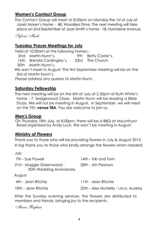 4
Women's Contact Group
The Contact Group will meet at 8.00pm on Monday the 1st of July at
Janet Moren’s home - 48, Woodlea Drive. The next meeting will take
place on 2nd September at Joan Smith’s home - 18, Hurstdene Avenue.
Sylvia Mack
Tuesday Prayer Meetings for July
Held at 10.00am at the following homes:-
2nd Martin Nunn’s. 9th Betty Coster’s.
16th Brenda Cordingley’s. 23rd The Church
30th Martin Nunn’s.
We won’t meet in August. The first September meeting will be on the
3rd at Martin Nunn’s.
Please address any queries to Martin Nunn.
Saturday Fellowship
The next meeting will be on the 6th of July at 2.30pm at Ruth White’s
home - 7, Sedgewood Close. Martin Nunn will be leading a Bible
Study. We will not be meeting in August. In September, we will meet
on the 7th; venue TBA. You are welcome to join us.
Men's Group
On Thursday 18th July, at 8.00pm, there will be a BBQ at Mounthurst
Road organised by Andy Luck. We won’t be meeting in August.
Ministry of Flowers
Thank you to those who will be providing flowers in July & August 2013
A big thank you to those who kindly arrange the flowers when needed.
After the Sunday evening services, the flowers are distributed to
members and friends, bringing joy to the recipients.
Mavis Righini
July
7th - Sue Powell 14th - Viki and Tom
21st - Maggie Greenwood -
30th Wedding Anniversary
28th - Jim Pearson
August
4th - Jean Ritchie 11th - Jean Ritchie
18th - Jean Ritchie 25th - Alex McNelly - i.m.o. Audrey
 