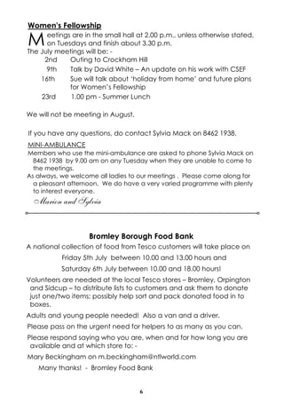 6
Bromley Borough Food Bank
A national collection of food from Tesco customers will take place on
Friday 5th July between 10.00 and 13.00 hours and
Saturday 6th July between 10.00 and 18.00 hours!
Volunteers are needed at the local Tesco stores – Bromley, Orpington
and Sidcup – to distribute lists to customers and ask them to donate
just one/two items; possibly help sort and pack donated food in to
boxes.
Adults and young people needed! Also a van and a driver.
Please pass on the urgent need for helpers to as many as you can.
Please respond saying who you are, when and for how long you are
available and at which store to: -
Mary Beckingham on m.beckingham@ntlworld.com
Many thanks! - Bromley Food Bank
Women's Fellowship
Meetings are in the small hall at 2.00 p.m., unless otherwise stated,
on Tuesdays and finish about 3.30 p.m.
The July meetings will be: -
2nd Outing to Crockham Hill
9th Talk by David White – An update on his work with CSEF
16th Sue will talk about ‘holiday from home’ and future plans
for Women’s Fellowship
23rd 1.00 pm - Summer Lunch
We will not be meeting in August.
If you have any questions, do contact Sylvia Mack on 8462 1938.
MINI-AMBULANCE
Members who use the mini-ambulance are asked to phone Sylvia Mack on
8462 1938 by 9.00 am on any Tuesday when they are unable to come to
the meetings.
As always, we welcome all ladies to our meetings . Please come along for
a pleasant afternoon. We do have a very varied programme with plenty
to interest everyone.
Marion and Sylvia
 