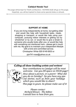 7
Catalyst Needs You!
This page will be kept for YOUR contributions - NOTHING ELSE will go on this page.
Hopefully, you will be inspired to share some special stories or artwork.
SUPPORT AT HOME
If you are living independently at home, but getting older
and would like help with household tasks, meals,
shopping or transport; or would like help using your
computer, pursuing indoor interests or getting out by
wheelchair or by car; or would like to give a break to
someone who usually looks after you; or would like help
with something not mentioned here - please get in touch
with me. My goal is to maintain your independent lifestyle
with a kind and committed service.
Christopher White 020 8149 6933 or
pjm741-rose@yahoo.co.uk
Your contributions to Catalyst will be most
welcome. Can you fill space on YOUR page?
How about a picture, or a poem? What did
you do on Sunday? Do you have any spe-
cial stories; such as from your holidays
which you would like to share?
This page is yours. So please make use of it!
Please contact
Richard Brown - The Editor.
I would love to hear from you.
 