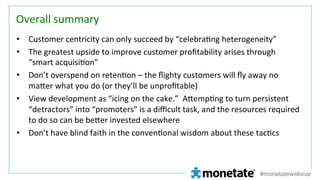 Overall	
  summary	
•  Customer	
  centricity	
  can	
  only	
  succeed	
  by	
  “celebra=ng	
  heterogeneity”	
  
•  The	
  greatest	
  upside	
  to	
  improve	
  customer	
  proﬁtability	
  arises	
  through	
  
“smart	
  acquisi=on”	
  
•  Don’t	
  overspend	
  on	
  reten=on	
  –	
  the	
  ﬂighty	
  customers	
  will	
  ﬂy	
  away	
  no	
  
maCer	
  what	
  you	
  do	
  (or	
  they’ll	
  be	
  unproﬁtable)	
  
•  View	
  development	
  as	
  “icing	
  on	
  the	
  cake.”	
  	
  ACemp=ng	
  to	
  turn	
  persistent	
  
“detractors”	
  into	
  “promoters”	
  is	
  a	
  diﬃcult	
  task,	
  and	
  the	
  resources	
  required	
  
to	
  do	
  so	
  can	
  be	
  beCer	
  invested	
  elsewhere	
  
•  Don’t	
  have	
  blind	
  faith	
  in	
  the	
  conven=onal	
  wisdom	
  about	
  these	
  tac=cs	
  
	
  
	
  

#monetatewebinar

 
