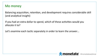 Mo	
  money	
Balancing	
  acquisi=on,	
  reten=on,	
  and	
  development	
  requires	
  considerable	
  skill	
  
(and	
  analy=cal	
  insight)	
  
If	
  you	
  had	
  an	
  extra	
  dollar	
  to	
  spend,	
  which	
  of	
  these	
  ac=vi=es	
  would	
  you	
  
allocate	
  it	
  to?	
  
Let’s	
  examine	
  each	
  tac=c	
  separately	
  in	
  order	
  to	
  learn	
  the	
  answer…	
  

#monetatewebinar

 