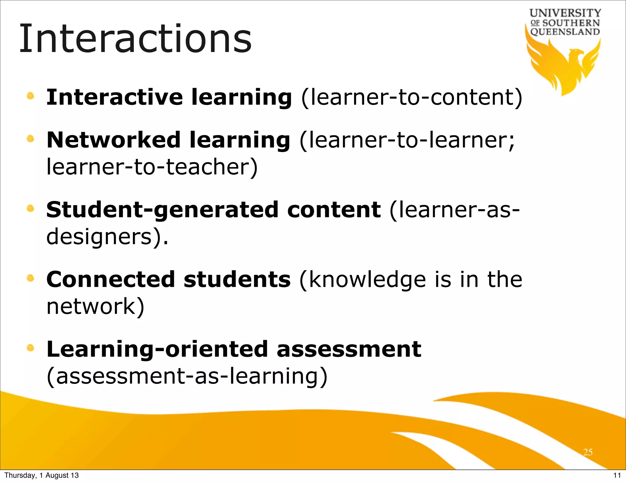 25
Interactive learning (learner-to-content)
Networked learning (learner-to-learner;
learner-to-teacher)
Student-generated content (learner-as-
designers).
Connected students (knowledge is in the
network)
Learning-oriented assessment
(assessment-as-learning)
Interactions
11Thursday, 1 August 13
 