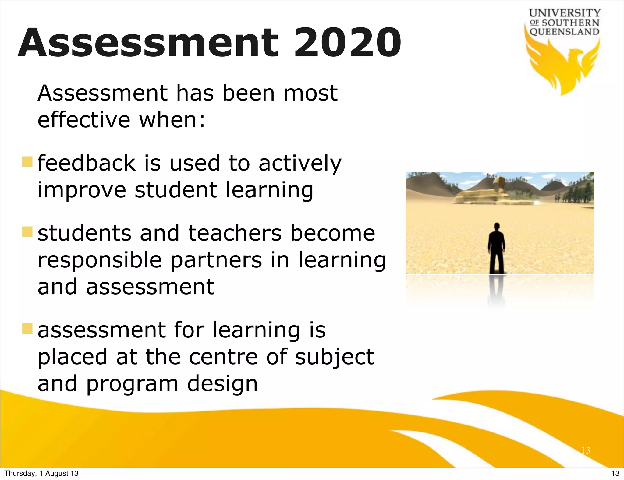 Assessment 2020
Assessment has been most
effective when:
n feedback is used to actively
improve student learning
n students and teachers become
responsible partners in learning
and assessment
n assessment for learning is
placed at the centre of subject
and program design
13
13Thursday, 1 August 13
 