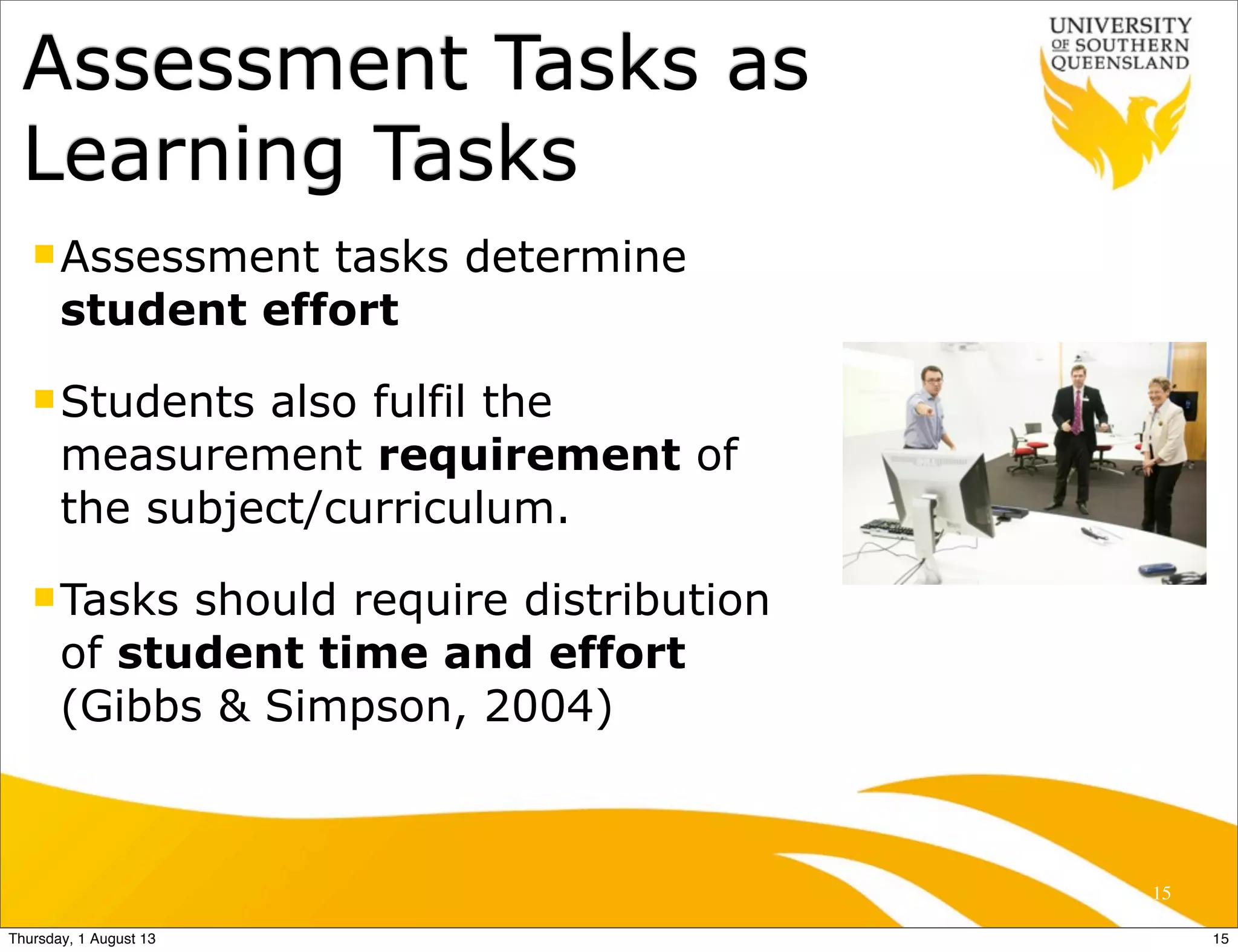 nAssessment tasks determine
student effort
nStudents also fulfil the
measurement requirement of
the subject/curriculum.
nTasks should require distribution
of student time and effort
(Gibbs & Simpson, 2004)
Assessment Tasks as
Learning Tasks
15
15Thursday, 1 August 13
 
